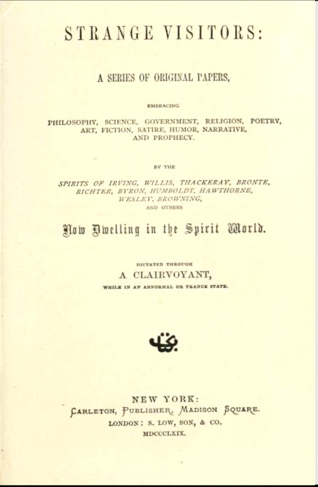 Strange Visitors
A series of original papers, embracing philosophy, science, government, religion, poetry, art, fiction, satire, humor, narrative, and prophecy, by the spirits of Irving, Willis, Thackeray, Brontë, Richter, Byron, Humboldt, Hawthorne, Wesley, Browning, and others now dwelling in the spirit world; dictated through a clairvoyant, while in an abnormal or trance state