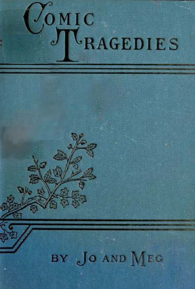 Comic Tragedies Written by 'Jo' and 'Meg' and Acted by The 'Little Women' Comic Tragedies Written by 'Jo' and 'Meg' and Acted by The 'Little Women'