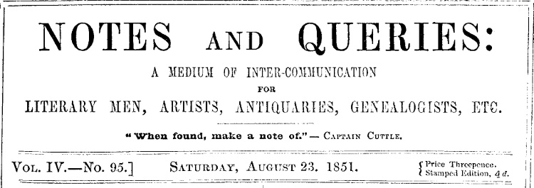 Notes and Queries, Vol. IV, Number 95, August 23, 1851 A Medium of Inter-communication for Literary Men, Artists, Antiquaries, Genealogists, etc. Notes and Queries, Vol. IV, Number 95, August 23, 1851 A Medium of Inter-communication for Literary Men, Artists, Antiquaries, Genealogists, etc.