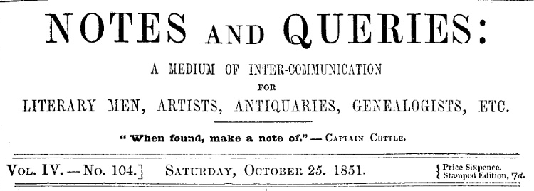 Notes and Queries, Vol. IV, Number 104, October 25, 1851 A Medium of Inter-communication for Literary Men, Artists, Antiquaries, Genealogists, etc. Notes and Queries, Vol. IV, Number 104, October 25, 1851 A Medium of Inter-communication for Literary Men, Artists, Antiquaries, Genealogists, etc.