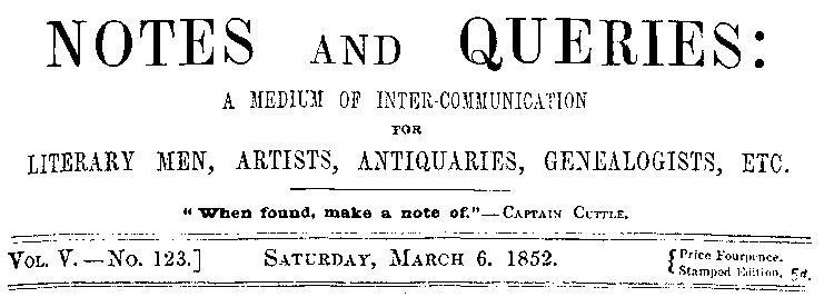 Notes and Queries, Vol. V, Number 123, March 6, 1852 A Medium of Inter-communication for Literary Men, Artists, Antiquaries, Genealogists, etc. Notes and Queries, Vol. V, Number 123, March 6, 1852 A Medium of Inter-communication for Literary Men, Artists, Antiquaries, Genealogists, etc.