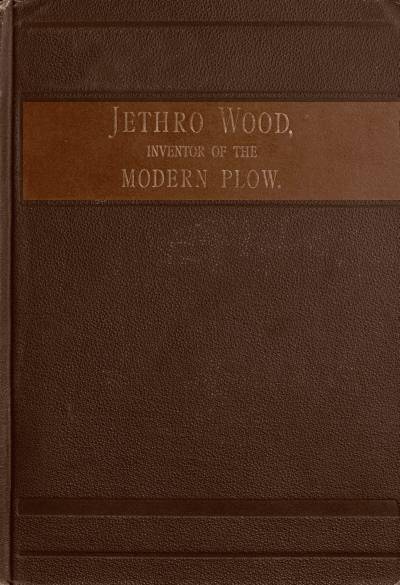 Jethro Wood, Inventor of the Modern Plow. A Brief Account of His Life, Services, and Trials; Together with Facts Subsequent to his Death, and Incident to His Great Invention Jethro Wood, Inventor of the Modern Plow. A Brief Account of His Life, Services, and Trials; Together with Facts Subsequent to his Death, and Incident to His Great Invention