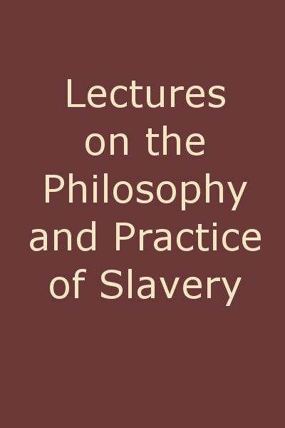 Lectures on the Philosophy and Practice of Slavery As Exhibited in the Institution of Domestic Slavery in the United States, with the Duties of Masters to Slaves Lectures on the Philosophy and Practice of Slavery As Exhibited in the Institution of Domestic Slavery in the United States, with the Duties of Masters to Slaves