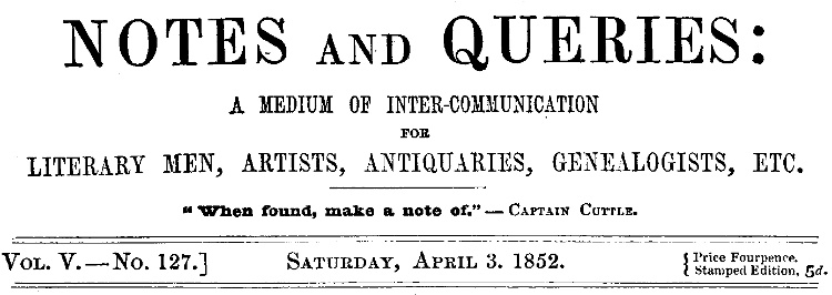 Notes and Queries, Vol. V, Number 127, April 3, 1852 A Medium of Inter-communication for Literary Men, Artists, Antiquaries, Genealogists, etc. Notes and Queries, Vol. V, Number 127, April 3, 1852 A Medium of Inter-communication for Literary Men, Artists, Antiquaries, Genealogists, etc.