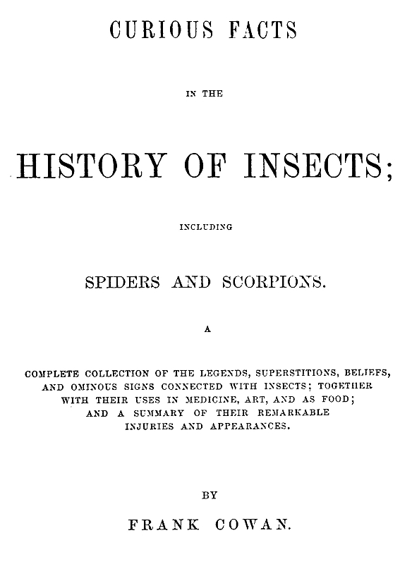 Curious Facts in the History of Insects; Including Spiders and Scorpions.
A Complete Collection of the Legends, Superstitions, Beliefs, and Ominous Signs Connected with Insects; Together with Their Uses in Medicine, Art, and as Food; and a Summary of Their Remarkable Injuries and Appearances.