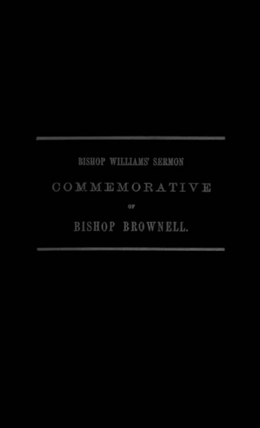 A Sermon Preached in Christ Church, Hartford, January 29th, 1865 In Commemoration of the Rt. Rev. Thomas Church Brownell, D. D., LL. D., Third Bishop of Connecticut, and Presiding Bishop of the Protestant Episcopal Church in the United States by his Assistant and Successor A Sermon Preached in Christ Church, Hartford, January 29th, 1865 In Commemoration of the Rt. Rev. Thomas Church Brownell, D. D., LL. D., Third Bishop of Connecticut, and Presiding Bishop of the Protestant Episcopal Church in the United States by his Assistant and Successor