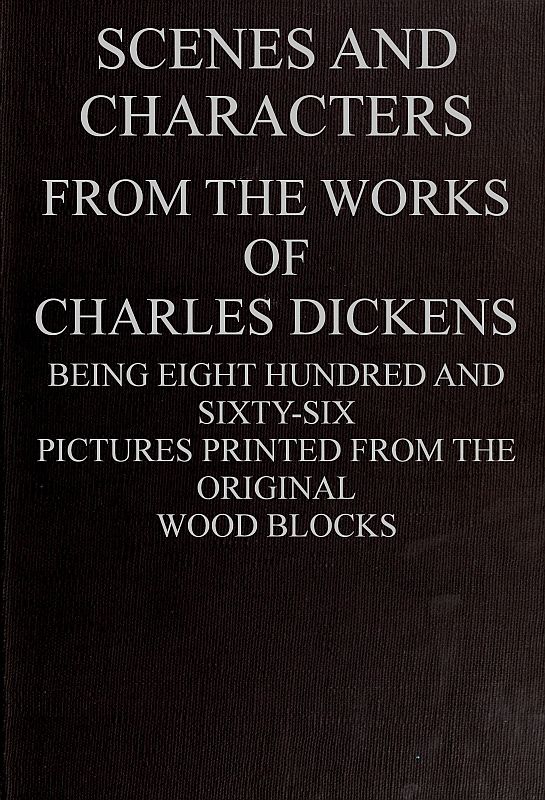 Scenes and Characters from the Works of Charles Dickens Being Eight Hundred and Sixty-six Pictures Printed from the Original Wood Blocks Scenes and Characters from the Works of Charles Dickens Being Eight Hundred and Sixty-six Pictures Printed from the Original Wood Blocks