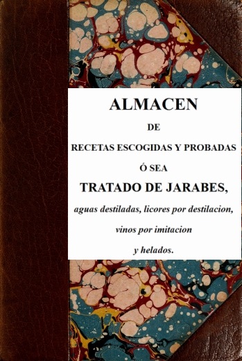 Almacen de recetas escogidas y probadas ó sea tratado de jarabes, aguas destiladas, licores por destilación, vinos por imitación y helados Almacen de recetas escogidas y probadas ó sea tratado de jarabes, aguas destiladas, licores por destilación, vinos por imitación y helados