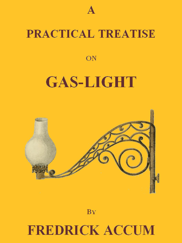 A Practical Treatise on Gas-light
Exhibiting a Summary Description of the Apparatus and Machinery Best Calculated for Illuminating Streets, Houses, and Manufactories, with Carburetted Hydrogen, or Coal-Gas, with Remarks on the Utility, Safety, and General Nature of this new Branch of Civil Economy.