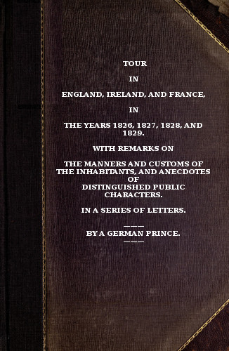 Tour in England, Ireland, and France, in the years 1826, 1827, 1828 and 1829.
with remarks on the manners and customs of the inhabitants, and anecdotes of distiguished public characters. In a series of letters by a German Prince.