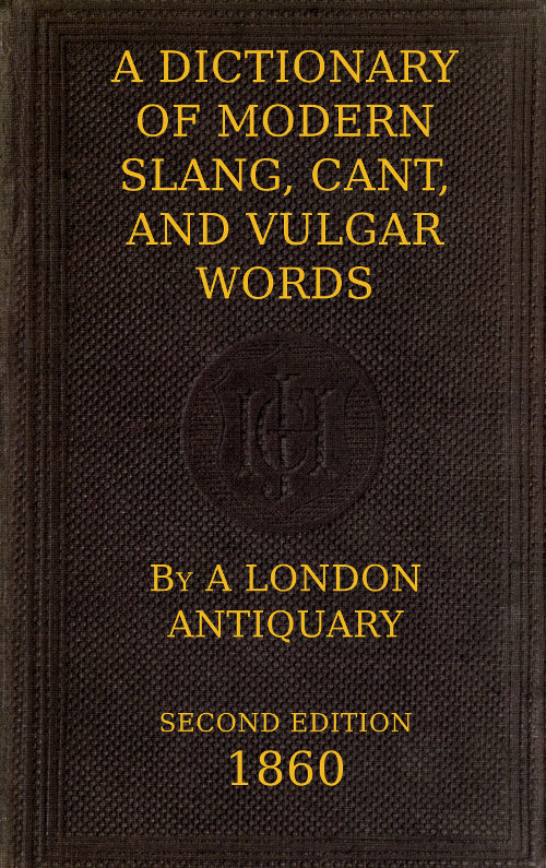 A Dictionary of Slang, Cant, and Vulgar Words Used at the Present Day in the Streets of London; the Universities of Oxford and Cambridge; the Houses of Parliament; the Dens of St. Giles; and the Palaces of St. James. A Dictionary of Slang, Cant, and Vulgar Words Used at the Present Day in the Streets of London; the Universities of Oxford and Cambridge; the Houses of Parliament; the Dens of St. Giles; and the Palaces of St. James.