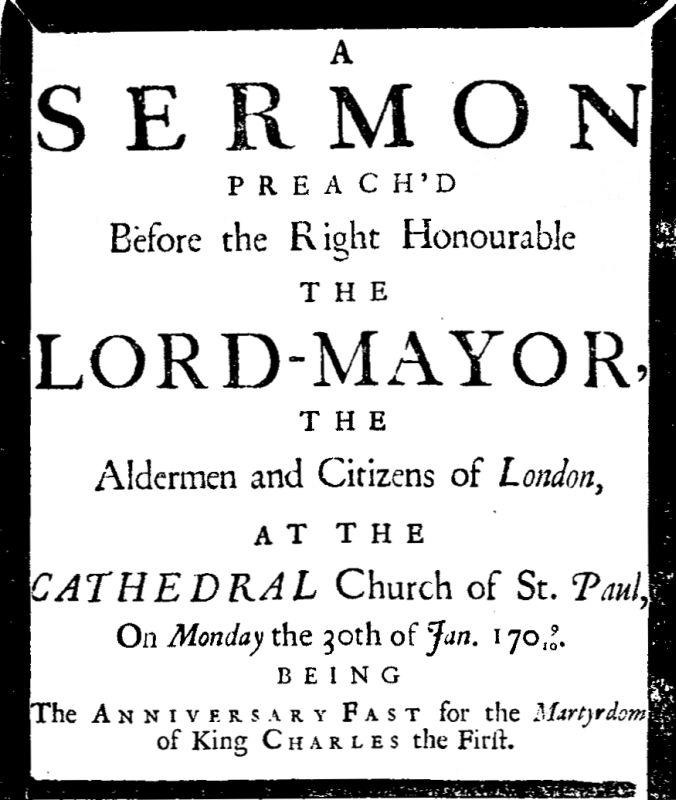 A sermon preach'd before the Right Honourable the Lord-Mayor : the aldermen and citizens of London at the Cathedral-Church of St. Paul on Monday the 30th of Jan. 1709/10 being the anniversary fast for the Martyrdom of King Charles A sermon preach'd before the Right Honourable the Lord-Mayor : the aldermen and citizens of London at the Cathedral-Church of St. Paul on Monday the 30th of Jan. 1709/10 being the anniversary fast for the Martyrdom of King Charles