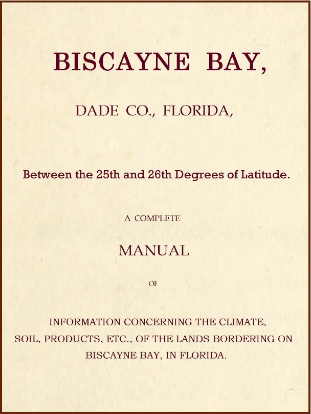 Biscayne Bay, Dade Co., Florida, Between the 25th and 26th Degrees of Latitude. A complete manual of information concerning the climate, soil, products, etc., of the lands bordering on Biscayne Bay, in Florida. Biscayne Bay, Dade Co., Florida, Between the 25th and 26th Degrees of Latitude. A complete manual of information concerning the climate, soil, products, etc., of the lands bordering on Biscayne Bay, in Florida.