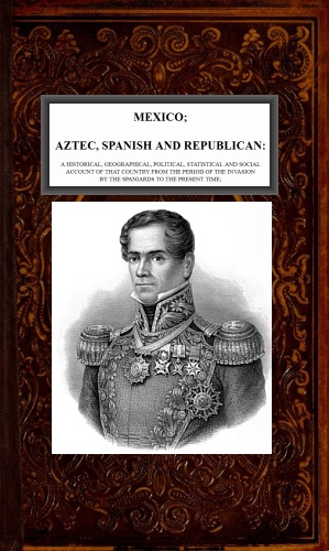Mexico, Aztec, Spanish and Republican, Vol. 2 of 2 A Historical, Geographical, Political, Statistical and Social Account of that Country from the Period of the Invasion by the Spaniards to the Present Time. Mexico, Aztec, Spanish and Republican, Vol. 2 of 2 A Historical, Geographical, Political, Statistical and Social Account of that Country from the Period of the Invasion by the Spaniards to the Present Time.