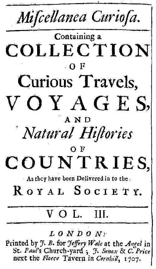 Miscellanea Curiosa, Vol. 3 containing a collection of curious travels, voyages, and natural histories of countries as they have been delivered in to the Royal Society Miscellanea Curiosa, Vol. 3 containing a collection of curious travels, voyages, and natural histories of countries as they have been delivered in to the Royal Society