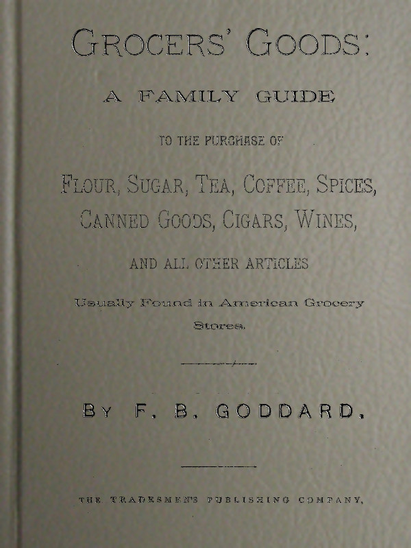 Grocers' Goods A Family Guide to the Purchase of Flour, Sugar, Tea, Coffee, Spices, Canned Goods, Cigars, Wines, and All Other Articles Usually Found in American Grocery Stores Grocers' Goods A Family Guide to the Purchase of Flour, Sugar, Tea, Coffee, Spices, Canned Goods, Cigars, Wines, and All Other Articles Usually Found in American Grocery Stores