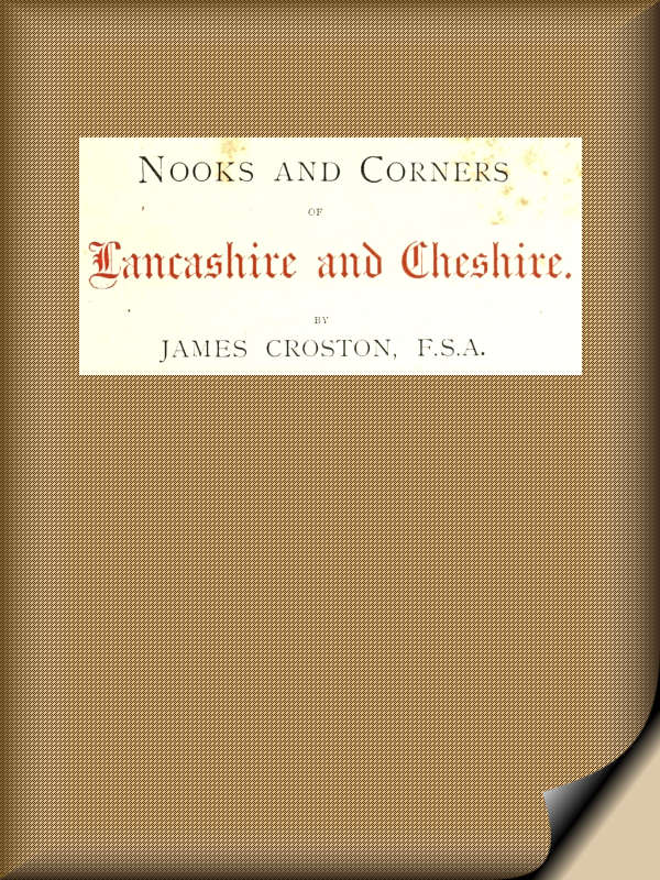 Nooks and Corners of Lancashire and Cheshire. A Wayfarer's Notes in the Palatine Counties, Historical, Legendary, Genealogical, and Descriptive. Nooks and Corners of Lancashire and Cheshire. A Wayfarer's Notes in the Palatine Counties, Historical, Legendary, Genealogical, and Descriptive.