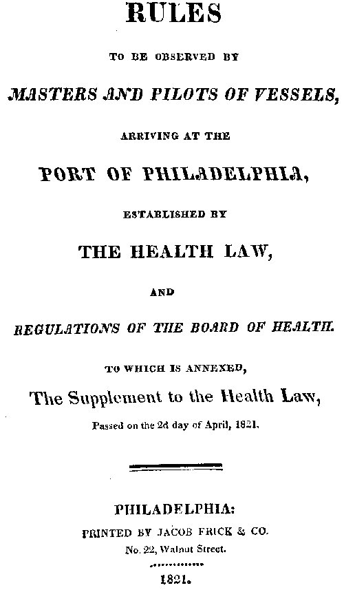 Rules to be observed by masters and pilots of vessels, arriving at the port of Philadelphia,
established by the health law, and regulations of the Board of Health, to which is annexed, a supplement to the health law, passed on the 2d day of April, 1821.