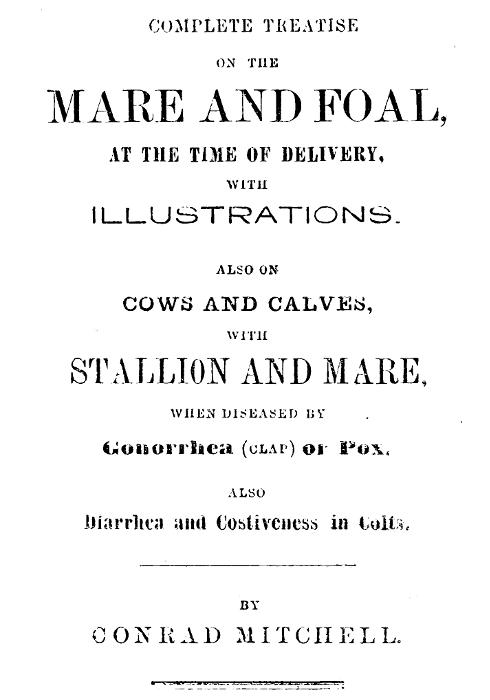Complete Treatise on the mare and foal at the time of delivery, with illustrations. Also on cows and calves, with stallion and mare, when diseased by Gonorrhea (clap) or Pox, also Diarrhea and Costiveness in Colts. Complete Treatise on the mare and foal at the time of delivery, with illustrations. Also on cows and calves, with stallion and mare, when diseased by Gonorrhea (clap) or Pox, also Diarrhea and Costiveness in Colts.
