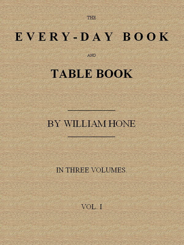 The Every-day Book and Table Book, v. 1 (of 3)
or Everlasting Calendar of Popular Amusements, Sports, Pastimes, Ceremonies, Manners, Customs and Events, Incident to Each of the Three Hundred and Sixty-five Days, in past and Present Times; Forming a Complete History of the Year, Month, and Seasons, and a Perpetual Key to the Almanac