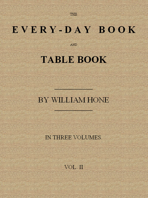 The Every-day Book and Table Book. v. 2 (of 3)
or Everlasting Calendar of Popular Amusements, Sports, Pastimes, Ceremonies, Manners, Customs and Events, Incident to Each of the Three Hundred and Sixty-five Days, in past and Present Times; Forming a Complete History of the Year, Month, and Seasons, and a Perpetual Key to the Almanac