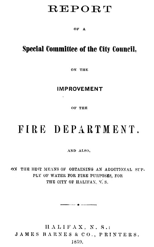 Report of a special committee of the City Council, on the improvement of the Fire Department and also, on the best means of obtaining an additional supply of water for fire purposes, for the city of Halifax, N.S. Report of a special committee of the City Council, on the improvement of the Fire Department and also, on the best means of obtaining an additional supply of water for fire purposes, for the city of Halifax, N.S.