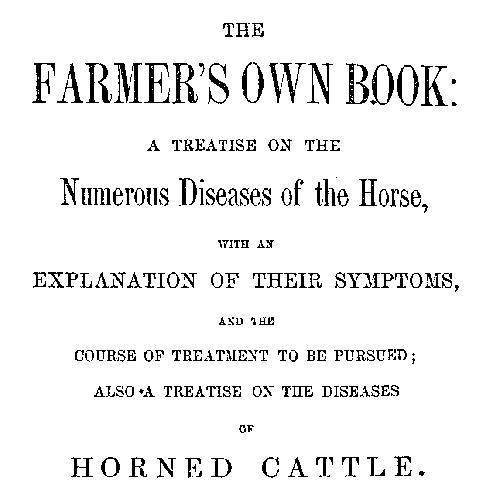 The Farmer's Own Book: A treatise on the numerous diseases of the horse with an explanation of their symptoms, and the course of treatment to be pursued; also a treatise on the diseases of horned cattle The Farmer's Own Book: A treatise on the numerous diseases of the horse with an explanation of their symptoms, and the course of treatment to be pursued; also a treatise on the diseases of horned cattle