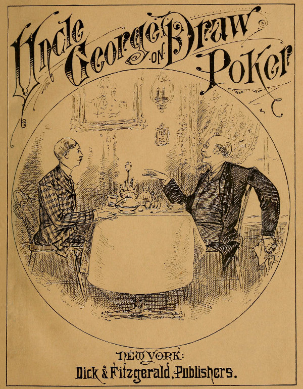 Talk of Uncle George to His Nephew about Draw Poker Containing valuable suggestions in connection with this great American game. Also, instruction and directions to clubs and social card parties, whose members play only for recreation and pastime, with timely warnings to young players. Talk of Uncle George to His Nephew about Draw Poker Containing valuable suggestions in connection with this great American game. Also, instruction and directions to clubs and social card parties, whose members play only for recreation and pastime, with timely warnings to young players.