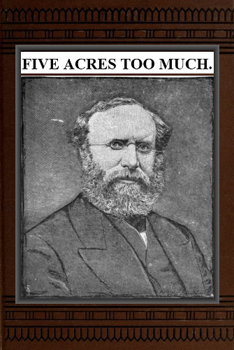 Five Acres Too Much A truthful elucidation of the attractions of the country, and a careful consideration of the question of profit and loss as involved in amateur farming, with much valuable advice and instruction to those about purchasing large or small places in the rural districts Five Acres Too Much A truthful elucidation of the attractions of the country, and a careful consideration of the question of profit and loss as involved in amateur farming, with much valuable advice and instruction to those about purchasing large or small places in the rural districts