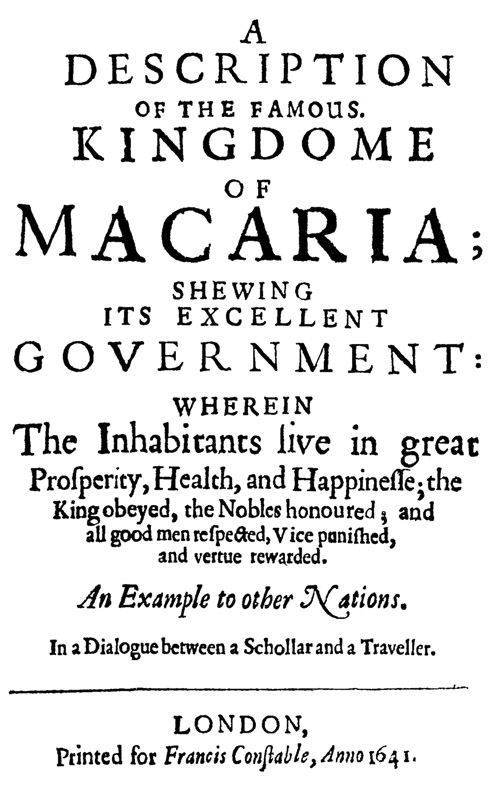 A Description of the Famous Kingdome of Macaria Shewing its Excellent Government: Wherein The Inhabitants Live in Great Prosperity, Health and Happinesse; the King Obeyed, the Nobles Honoured; and All Good Men Respected, Vice Punished, and Vertue Rewarded A Description of the Famous Kingdome of Macaria Shewing its Excellent Government: Wherein The Inhabitants Live in Great Prosperity, Health and Happinesse; the King Obeyed, the Nobles Honoured; and All Good Men Respected, Vice Punished, and Vertue Rewarded
