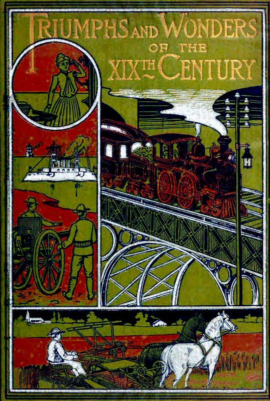 Triumphs and Wonders of the 19th Century: The True Mirror of a Phenomenal Era A volume of original, entertaining and instructive historic and descriptive writings, showing the many and marvellous achievements which distinguish an hundred years of material, intellectual, social and moral progress Triumphs and Wonders of the 19th Century: The True Mirror of a Phenomenal Era A volume of original, entertaining and instructive historic and descriptive writings, showing the many and marvellous achievements which distinguish an hundred years of material, intellectual, social and moral progress
