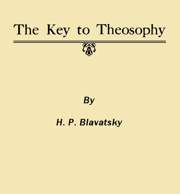 The Key to Theosophy Being a Clear Exposition, in the Form of Question and Answer, of the Ethics, Science and Philosophy for the Study of Which the Theosophical Society Has Been Founded The Key to Theosophy Being a Clear Exposition, in the Form of Question and Answer, of the Ethics, Science and Philosophy for the Study of Which the Theosophical Society Has Been Founded