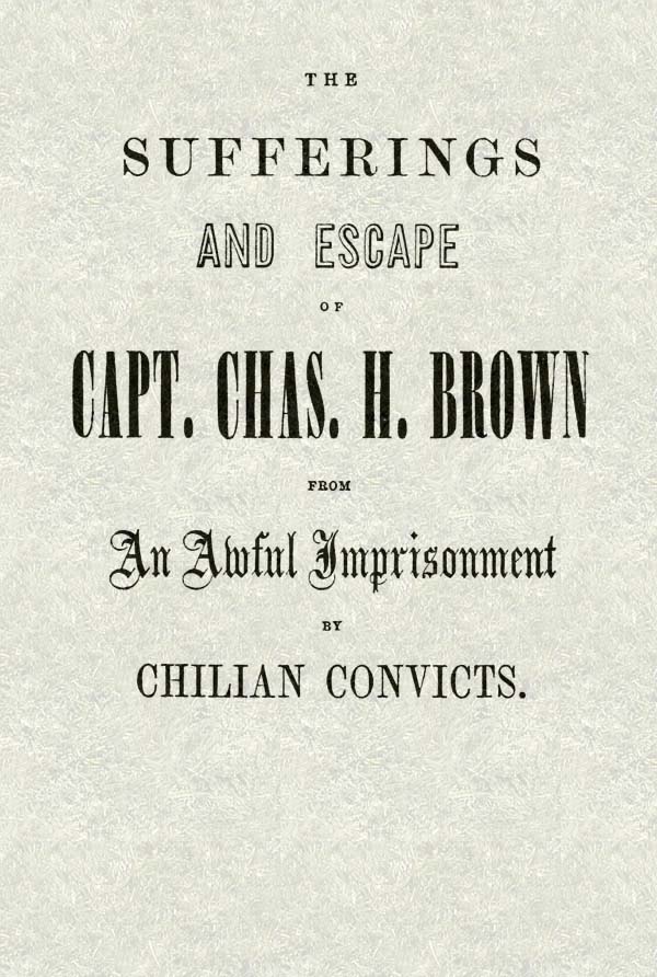 The Sufferings and Escape of Capt. Chas. H. Brown From an Awful Imprisonment by Chilian Convicts