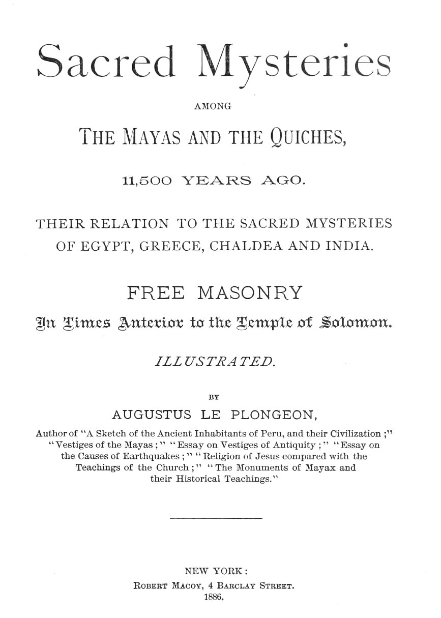 Sacred Mysteries Among the Mayas and the Quiches, 11,500 Years Ago Their relation to the sacred mysteries of Egypt, Greece, Chaldea and India. Free Masonry in times anterior to the Temple of Solomon. Sacred Mysteries Among the Mayas and the Quiches, 11,500 Years Ago Their relation to the sacred mysteries of Egypt, Greece, Chaldea and India. Free Masonry in times anterior to the Temple of Solomon.