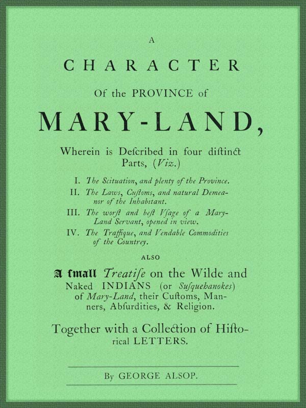 A Character of the Province of Maryland Described in four distinct parts; also a small Treatise on the Wild and Naked Indians (or Susquehanokes) of Maryland, their customs, manners, absurdities, and religion; together with a collection of historical letters. A Character of the Province of Maryland Described in four distinct parts; also a small Treatise on the Wild and Naked Indians (or Susquehanokes) of Maryland, their customs, manners, absurdities, and religion; together with a collection of historical letters.