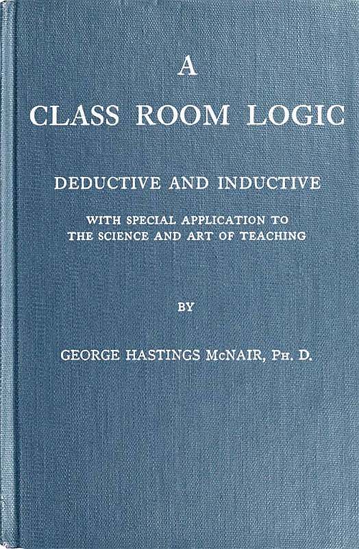 A Class Room Logic Deductive and Inductive, with Special Application to the Science and Art of Teaching A Class Room Logic Deductive and Inductive, with Special Application to the Science and Art of Teaching