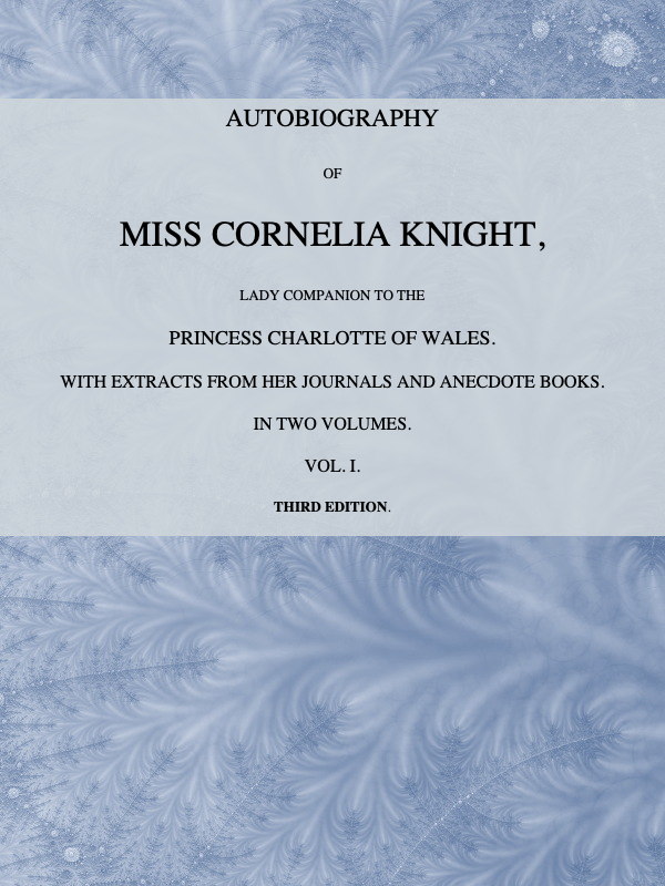 Autobiography of Miss Cornelia Knight, lady companion to the Princess Charlotte of Wales, Volume 1 (of 2)
with extracts from her journals and anecdote books