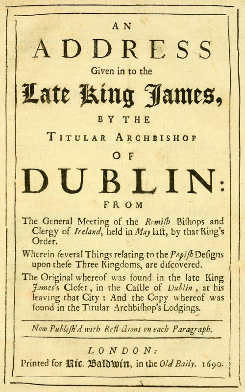 An Address Given in to the Late King James by the Titular Archbishop of Dublin From the General Meeting of the Romish Bishops and Clergy of Ireland, Held in May Last, by That King's Order. Wherein Several Things Relating to the Popish Designs upon These Three Kingdoms, Are Discovered. The Original Whereof Was Found in the Late King James's Closet, in the Castle of Dublin, at His Leaving That City: And the Copy Whereof Was Found in the Titular Archbishop's Lodgings. Now Publish'd with Reflections on Each Paragraph. An Address Given in to the Late King James by the Titular Archbishop of Dublin From the General Meeting of the Romish Bishops and Clergy of Ireland, Held in May Last, by That King's Order. Wherein Several Things Relating to the Popish Designs upon These Three Kingdoms, Are Discovered. The Original Whereof Was Found in the Late King James's Closet, in the Castle of Dublin, at His Leaving That City: And the Copy Whereof Was Found in the Titular Archbishop's Lodgings. Now Publish'd with Reflections on Each Paragraph.