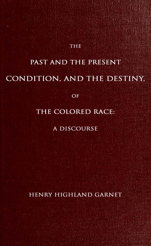 The Past and the Present Condition, and the Destiny, of the Colored Race: A Discourse Delivered at the Fifteenth Anniversary of the Female Benevolent Society of Troy, N. Y., Feb. 14, 1848 The Past and the Present Condition, and the Destiny, of the Colored Race: A Discourse Delivered at the Fifteenth Anniversary of the Female Benevolent Society of Troy, N. Y., Feb. 14, 1848
