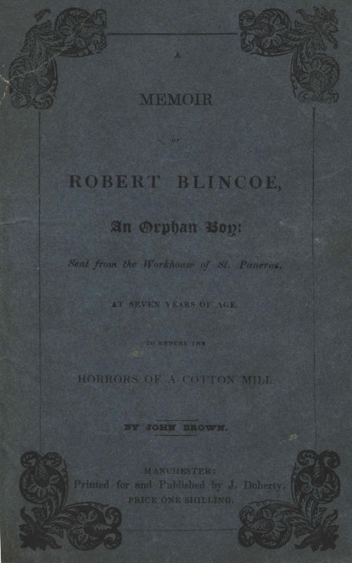 A Memoir of Robert Blincoe, an Orphan Boy Sent from the workhouse of St. Pancras, London, at seven years of age, to endure the horrors of a cotton-mill, through his infancy and youth, with a minute detail of his sufferings, being the first memoir of the kind published. A Memoir of Robert Blincoe, an Orphan Boy Sent from the workhouse of St. Pancras, London, at seven years of age, to endure the horrors of a cotton-mill, through his infancy and youth, with a minute detail of his sufferings, being the first memoir of the kind published.