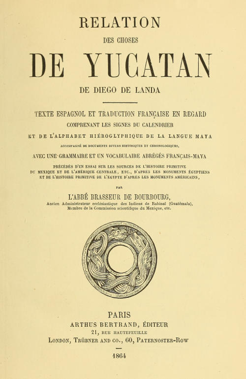 Relation des choses de Yucatan de Diego de Landa Texte espagnol et traduction française en regard, comprenant les signes du calendrier et de l'alphabet hiéroglyphique de la langue maya; accompagné de documents divers historiques et chronologiques, avec une grammaire et un vocabulaire abrégés français-maya, précédés d'un essai sur les sources de l'histoire primitive du Mexique et de l'Amérique Centrale, etc., d'après les monuments égyptiens, et de l'histoire primitive de l'égypte d'après les monuments américains par l'abbé Brasseur de Bourbourg Relation des choses de Yucatan de Diego de Landa Texte espagnol et traduction française en regard, comprenant les signes du calendrier et de l'alphabet hiéroglyphique de la langue maya; accompagné de documents divers historiques et chronologiques, avec une grammaire et un vocabulaire abrégés français-maya, précédés d'un essai sur les sources de l'histoire primitive du Mexique et de l'Amérique Centrale, etc., d'après les monuments égyptiens, et de l'histoire primitive de l'égypte d'après les monuments américains par l'abbé Brasseur de Bourbourg