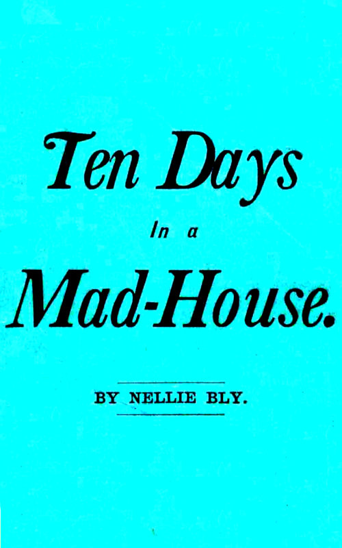 Ten Days in a Mad-House; or, Nellie Bly's Experience on Blackwell's Island. Feigning Insanity in Order to Reveal Asylum Horrors. The Trying Ordeal of the New York World's Girl Correspondent. Ten Days in a Mad-House; or, Nellie Bly's Experience on Blackwell's Island. Feigning Insanity in Order to Reveal Asylum Horrors. The Trying Ordeal of the New York World's Girl Correspondent.