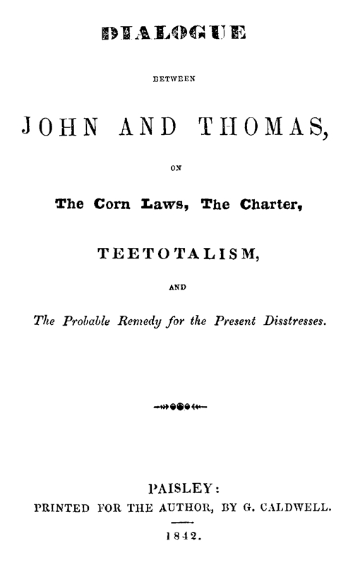 Dialogue between John and Thomas, on the Corn Laws, the Charter, Teetotalism, and the Probable Remedy for the Present Disstresses Dialogue between John and Thomas, on the Corn Laws, the Charter, Teetotalism, and the Probable Remedy for the Present Disstresses
