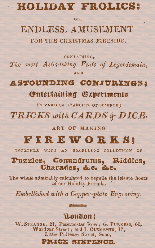 Holiday Frolics; Or, Endless Amusement for the Christmas Fireside
Containing, the Most Astonishing Feats of Legerdemain, and Astounding Conjurings; Entertaining Experiments in Various Branches of Science; Tricks With Cards & Dice. Art of Making Fireworks; Together With an Excellent Collection of Puzzles, Conundrums, Riddles, Charades, &c. &c. The Whole Admirably Calculated to Beguile the Leisure Hours of Our Holiday Friends. Embellished With a Copper-plate Engraving