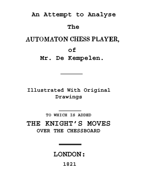 An Attempt to Analyse the Automaton Chess Player of Mr. De Kempelen To Which is Added, a Copious Collection of the Knight's Moves over the Chess Board An Attempt to Analyse the Automaton Chess Player of Mr. De Kempelen To Which is Added, a Copious Collection of the Knight's Moves over the Chess Board