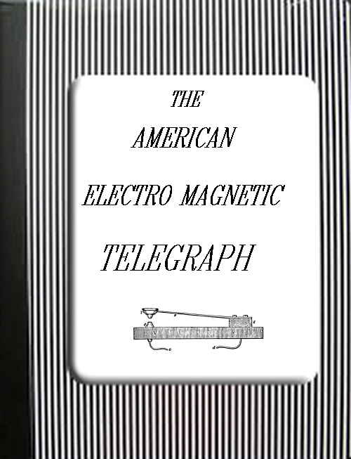 The American Electro Magnetic Telegraph With the Reports of Congress, and a Description of All Telegraphs Known, Employing Electricity or Galvanism The American Electro Magnetic Telegraph With the Reports of Congress, and a Description of All Telegraphs Known, Employing Electricity or Galvanism