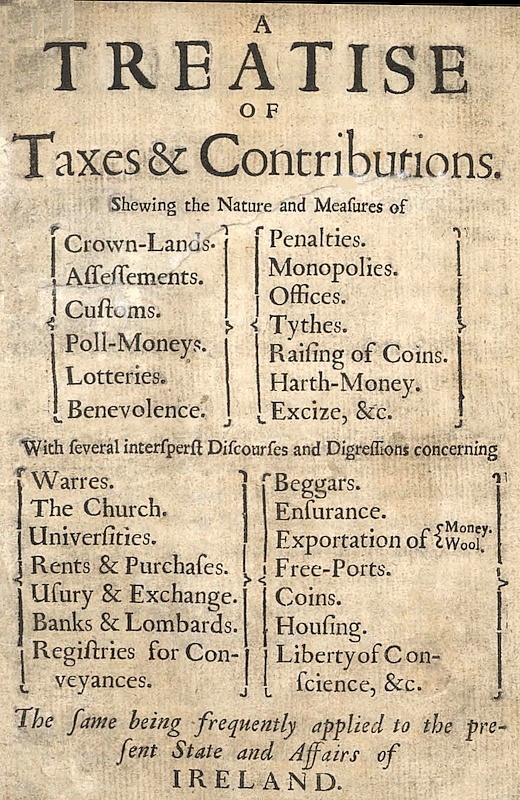 A Treatise of Taxes and Contributions
Shewing the nature and measures of crown-lands, assessements, customs, poll-moneys, lotteries, benevolence, penalties, monopolies, offices, tythes, raising of coins, harth-money, excize, &c.; with several intersperst discourses and digressions concerning warres, the church, universities, rents & purchases, usury & exchange, banks & lombards, registries for conveyances, beggars, ensurance, exportation of money [&] wool, free-ports, coins, housing, liberty of conscience, &c.; the same being frequently applied to the present state and affairs of Ireland.