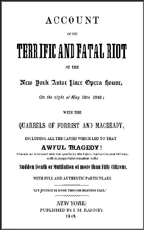 Account of the Terrific and Fatal Riot at the New-York Astor Place Opera House on the Night of May 10th, 1849
With the Quarrels of Forrest and Macready Including All the Causes which Led to that Awful Tragedy Wherein an Infuriated Mob was Quelled by the Public Authorities and Military, with its Mournful Termination in the Sudden Death or Mutilation of more than Fifty Citizens, with Full and Authentic Particulars