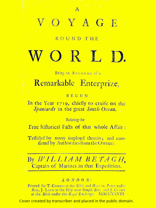 A Voyage Round the World Being an account of a remarkable enterprize, begun in the year 1719, chiefly to cruise on the Spaniards in the great South ocean. Relating the true historical facts of that whole affair: testifyd by many imployd therein; and confirmd by authorities from the owners. A Voyage Round the World Being an account of a remarkable enterprize, begun in the year 1719, chiefly to cruise on the Spaniards in the great South ocean. Relating the true historical facts of that whole affair: testifyd by many imployd therein; and confirmd by authorities from the owners.