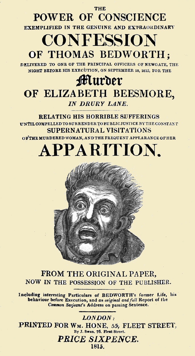 The Power of Conscience, exemplified in the genuine and extraordinary confession of Thomas Bedworth delivered to one of the principal officers of Newgate, the night before his execution on September 18, 1815, for the murder of Elizabeth Beesmore in Drury lane. Relating his horrible sufferings until compelled to surrender to public justice by the constant supernatural visitations of the murdered woman, and the frequent appearance of her apparition. From the original paper now in the possession of the publisher. Including interesting particulars of Bedworth's former life, his behaviour before execution, and an original and full report of the Common Serjeant's address on passing sentence. The Power of Conscience, exemplified in the genuine and extraordinary confession of Thomas Bedworth delivered to one of the principal officers of Newgate, the night before his execution on September 18, 1815, for the murder of Elizabeth Beesmore in Drury lane. Relating his horrible sufferings until compelled to surrender to public justice by the constant supernatural visitations of the murdered woman, and the frequent appearance of her apparition. From the original paper now in the possession of the publisher. Including interesting particulars of Bedworth's former life, his behaviour before execution, and an original and full report of the Common Serjeant's address on passing sentence.
